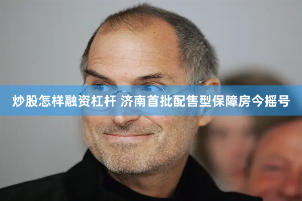 炒股怎样融资杠杆 济南首批配售型保障房今摇号