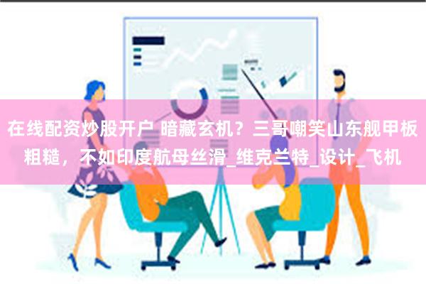 在线配资炒股开户 暗藏玄机？三哥嘲笑山东舰甲板粗糙，不如印度航母丝滑_维克兰特_设计_飞机