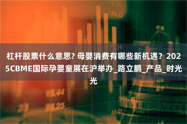 杠杆股票什么意思? 母婴消费有哪些新机遇？2025CBME国际孕婴童展在沪举办_路立鹏_产品_时光