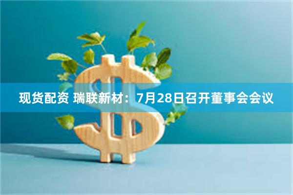 现货配资 瑞联新材：7月28日召开董事会会议