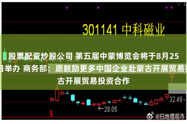 股票配资炒股公司 第五届中蒙博览会将于8月25日至29日举办 商务部：愿鼓励更多中国企业赴蒙古开展贸易投资合作