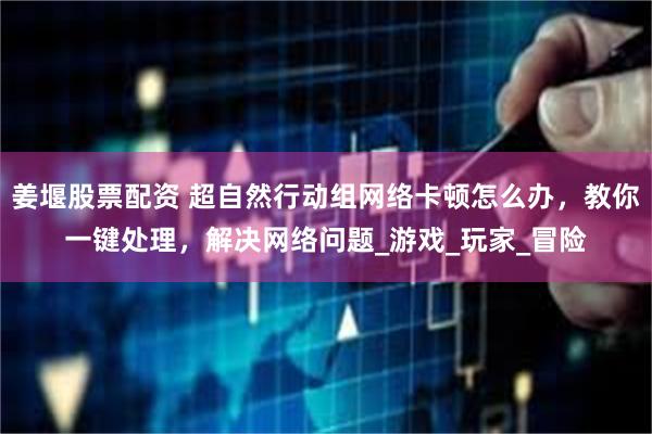 姜堰股票配资 超自然行动组网络卡顿怎么办，教你一键处理，解决网络问题_游戏_玩家_冒险
