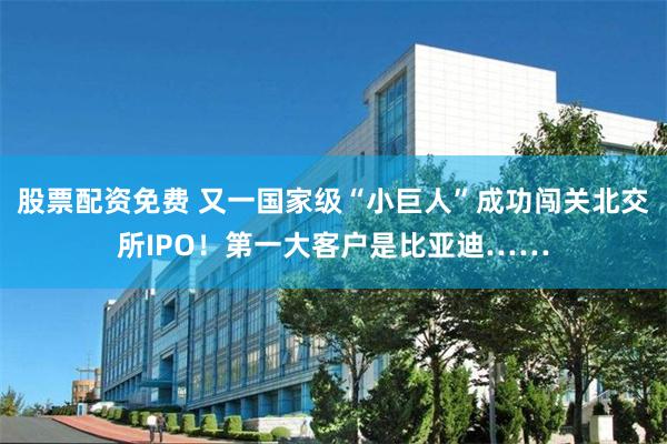 股票配资免费 又一国家级“小巨人”成功闯关北交所IPO！第一大客户是比亚迪……