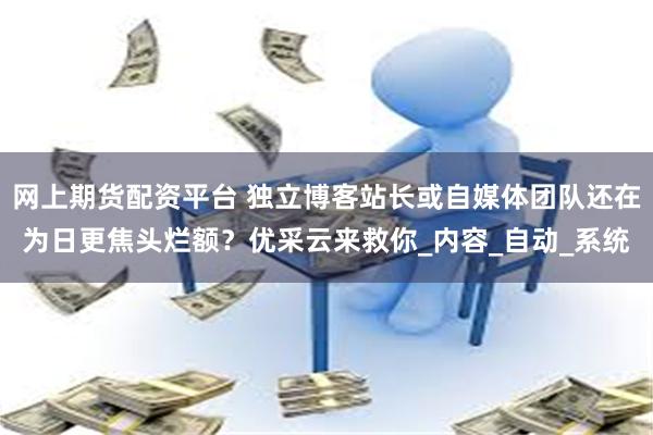 网上期货配资平台 独立博客站长或自媒体团队还在为日更焦头烂额？优采云来救你_内容_自动_系统