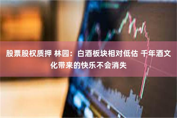 股票股权质押 林园：白酒板块相对低估 千年酒文化带来的快乐不会消失
