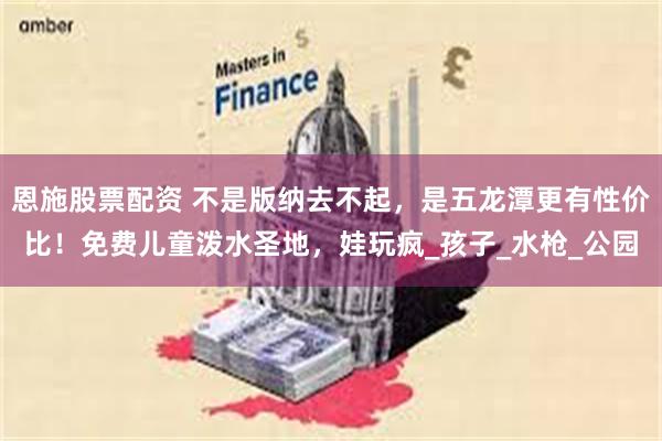 恩施股票配资 不是版纳去不起，是五龙潭更有性价比！免费儿童泼水圣地，娃玩疯_孩子_水枪_公园