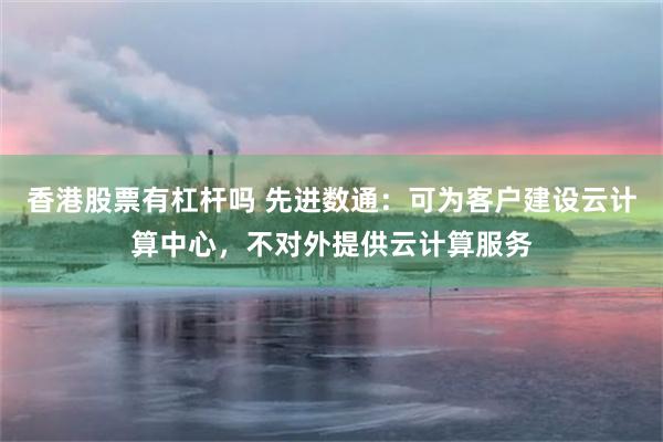 香港股票有杠杆吗 先进数通：可为客户建设云计算中心，不对外提供云计算服务