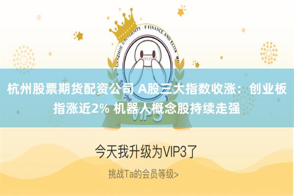 杭州股票期货配资公司 A股三大指数收涨：创业板指涨近2% 机器人概念股持续走强